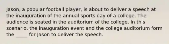 Jason, a popular football player, is about to deliver a speech at the inauguration of the annual sports day of a college. The audience is seated in the auditorium of the college. In this scenario, the inauguration event and the college auditorium form the _____ for Jason to deliver the speech.