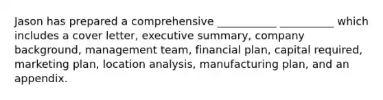 Jason has prepared a comprehensive ___________ __________ which includes a cover letter, executive summary, company background, management team, financial plan, capital required, marketing plan, location analysis, manufacturing plan, and an appendix.