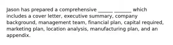 Jason has prepared a comprehensive ______ _______ which includes a cover letter, executive summary, company background, management team, financial plan, capital required, marketing plan, location analysis, manufacturing plan, and an appendix.