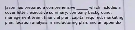 Jason has prepared a comprehensive ______ which includes a cover letter, executive summary, company background, management team, financial plan, capital required, marketing plan, location analysis, manufacturing plan, and an appendix.