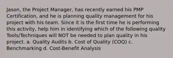 Jason, the Project Manager, has recently earned his PMP Certification, and he is planning quality management for his project with his team. Since it is the first time he is performing this activity, help him in identifying which of the following quality Tools/Techniques will NOT be needed to plan quality in his project. a. Quality Audits b. Cost of Quality (COQ) c. Benchmarking d. Cost-Benefit Analysis