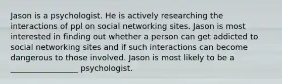 Jason is a psychologist. He is actively researching the interactions of ppl on social networking sites. Jason is most interested in finding out whether a person can get addicted to social networking sites and if such interactions can become dangerous to those involved. Jason is most likely to be a _________________ psychologist.