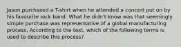 Jason purchased a T-shirt when he attended a concert put on by his favourite rock band. What he didn't know was that seemingly simple purchase was representative of a global manufacturing process. According to the text, which of the following terms is used to describe this process?