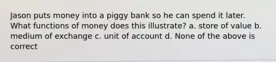 Jason puts money into a piggy bank so he can spend it later. What functions of money does this illustrate? a. store of value b. medium of exchange c. unit of account d. None of the above is correct