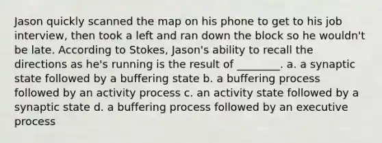 Jason quickly scanned the map on his phone to get to his job interview, then took a left and ran down the block so he wouldn't be late. According to Stokes, Jason's ability to recall the directions as he's running is the result of ________. a. a synaptic state followed by a buffering state b. a buffering process followed by an activity process c. an activity state followed by a synaptic state d. a buffering process followed by an executive process