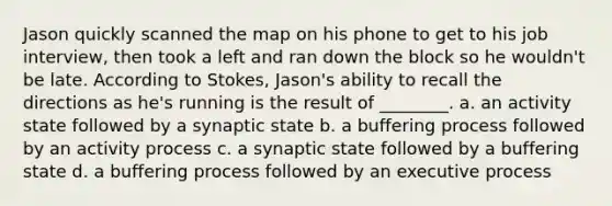 Jason quickly scanned the map on his phone to get to his job interview, then took a left and ran down the block so he wouldn't be late. According to Stokes, Jason's ability to recall the directions as he's running is the result of ________. a. an activity state followed by a synaptic state b. a buffering process followed by an activity process c. a synaptic state followed by a buffering state d. a buffering process followed by an executive process