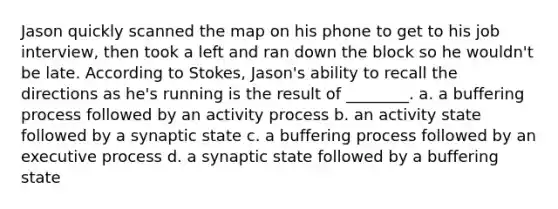 Jason quickly scanned the map on his phone to get to his job interview, then took a left and ran down the block so he wouldn't be late. According to Stokes, Jason's ability to recall the directions as he's running is the result of ________. a. a buffering process followed by an activity process b. an activity state followed by a synaptic state c. a buffering process followed by an executive process d. a synaptic state followed by a buffering state