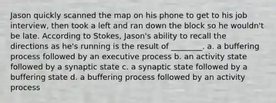 Jason quickly scanned the map on his phone to get to his job interview, then took a left and ran down the block so he wouldn't be late. According to Stokes, Jason's ability to recall the directions as he's running is the result of ________. a. a buffering process followed by an executive process b. an activity state followed by a synaptic state c. a synaptic state followed by a buffering state d. a buffering process followed by an activity process