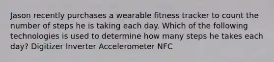 Jason recently purchases a wearable fitness tracker to count the number of steps he is taking each day. Which of the following technologies is used to determine how many steps he takes each day? Digitizer Inverter Accelerometer NFC