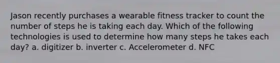 Jason recently purchases a wearable fitness tracker to count the number of steps he is taking each day. Which of the following technologies is used to determine how many steps he takes each day? a. digitizer b. inverter c. Accelerometer d. NFC