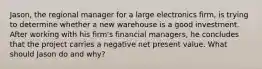 Jason, the regional manager for a large electronics firm, is trying to determine whether a new warehouse is a good investment. After working with his firm's financial managers, he concludes that the project carries a negative net present value. What should Jason do and why?