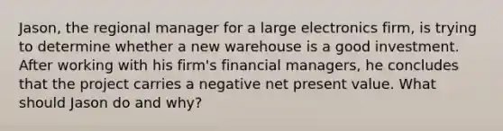 Jason, the regional manager for a large electronics firm, is trying to determine whether a new warehouse is a good investment. After working with his firm's financial managers, he concludes that the project carries a negative net present value. What should Jason do and why?