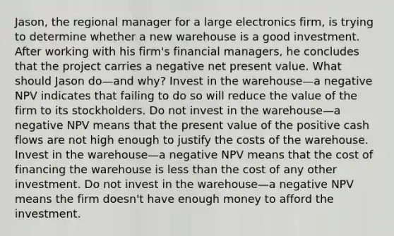 Jason, the regional manager for a large electronics firm, is trying to determine whether a new warehouse is a good investment. After working with his firm's financial managers, he concludes that the project carries a negative net present value. What should Jason do—and why? Invest in the warehouse—a negative NPV indicates that failing to do so will reduce the value of the firm to its stockholders. Do not invest in the warehouse—a negative NPV means that the present value of the positive cash flows are not high enough to justify the costs of the warehouse. Invest in the warehouse—a negative NPV means that the cost of financing the warehouse is less than the cost of any other investment. Do not invest in the warehouse—a negative NPV means the firm doesn't have enough money to afford the investment.