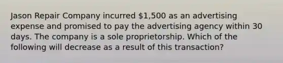 Jason Repair Company incurred​ 1,500 as an advertising expense and promised to pay the advertising agency within 30 days. The company is a sole proprietorship. Which of the following will decrease as a result of this​ transaction?