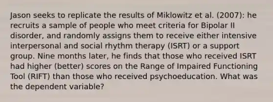 Jason seeks to replicate the results of Miklowitz et al. (2007): he recruits a sample of people who meet criteria for Bipolar II disorder, and randomly assigns them to receive either intensive interpersonal and social rhythm therapy (ISRT) or a support group. Nine months later, he finds that those who received ISRT had higher (better) scores on the Range of Impaired Functioning Tool (RIFT) than those who received psychoeducation. What was the dependent variable?