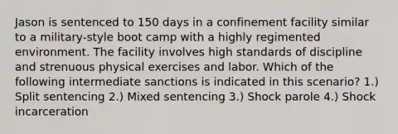 Jason is sentenced to 150 days in a confinement facility similar to a military-style boot camp with a highly regimented environment. The facility involves high standards of discipline and strenuous physical exercises and labor. Which of the following intermediate sanctions is indicated in this scenario? 1.) Split sentencing 2.) Mixed sentencing 3.) Shock parole 4.) Shock incarceration