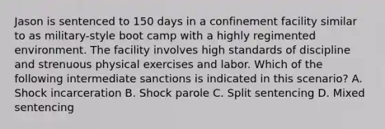 Jason is sentenced to 150 days in a confinement facility similar to as military-style boot camp with a highly regimented environment. The facility involves high standards of discipline and strenuous physical exercises and labor. Which of the following intermediate sanctions is indicated in this scenario? A. Shock incarceration B. Shock parole C. Split sentencing D. Mixed sentencing