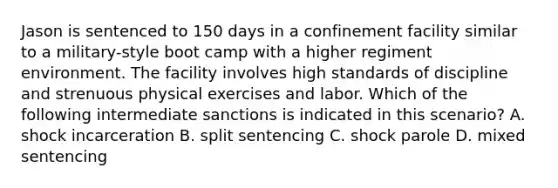 Jason is sentenced to 150 days in a confinement facility similar to a military-style boot camp with a higher regiment environment. The facility involves high standards of discipline and strenuous physical exercises and labor. Which of the following intermediate sanctions is indicated in this scenario? A. shock incarceration B. split sentencing C. shock parole D. mixed sentencing