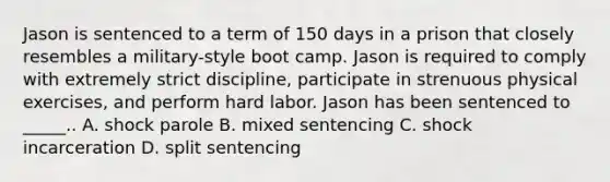 Jason is sentenced to a term of 150 days in a prison that closely resembles a military-style boot camp. Jason is required to comply with extremely strict discipline, participate in strenuous physical exercises, and perform hard labor. Jason has been sentenced to _____.. A. shock parole B. mixed sentencing C. shock incarceration D. split sentencing