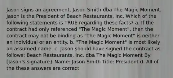 Jason signs an agreement, Jason Smith dba The Magic Moment. Jason is the President of Beach Restaurants, Inc. Which of the following statements is TRUE regarding these facts? a. If the contract had only referenced "The Magic Moment", then the contract may not be binding as "The Magic Moment" is neither an individual or an entity. b. "The Magic Moment" is most likely an assumed name. c. Jason should have signed the contract as follows: Beach Restaurants, Inc. dba The Magic Moment By: [Jason's signature} Name: Jason Smith Title: President d. All of the these answers are correct.