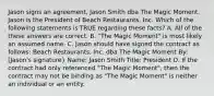 Jason signs an agreement, Jason Smith dba The Magic Moment. Jason is the President of Beach Restaurants, Inc. Which of the following statements is TRUE regarding these facts? A. All of the these answers are correct. B. "The Magic Moment" is most likely an assumed name. C. Jason should have signed the contract as follows: Beach Restaurants, Inc. dba The Magic Moment By: [Jason's signature} Name: Jason Smith Title: President D. If the contract had only referenced "The Magic Moment", then the contract may not be binding as "The Magic Moment" is neither an individual or an entity.