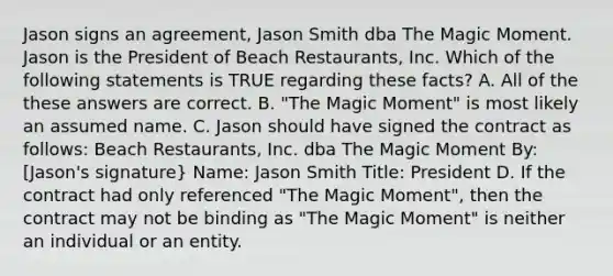 Jason signs an agreement, Jason Smith dba The Magic Moment. Jason is the President of Beach Restaurants, Inc. Which of the following statements is TRUE regarding these facts? A. All of the these answers are correct. B. "The Magic Moment" is most likely an assumed name. C. Jason should have signed the contract as follows: Beach Restaurants, Inc. dba The Magic Moment By: [Jason's signature} Name: Jason Smith Title: President D. If the contract had only referenced "The Magic Moment", then the contract may not be binding as "The Magic Moment" is neither an individual or an entity.