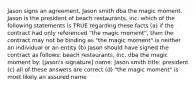 Jason signs an agreement, Jason smith dba the magic moment. Jason is the president of beach restaurants, inc. which of the following statements is TRUE regarding these facts (a) if the contract had only referenced "the magic moment", then the contract may not be binding as "the magic moment" is neither an individual or an entity (b) Jason should have signed the contract as follows: beach restaurants, inc. dba the magic moment by: [jason's signature] name: Jason smith title: president (c) all of these answers are correct (d) "the magic moment" is most likely an assured name