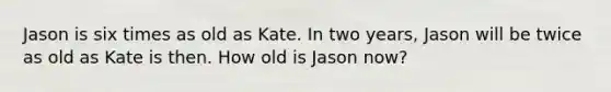 Jason is six times as old as Kate. In two years, Jason will be twice as old as Kate is then. How old is Jason now?