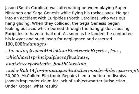 Jason (South Carolina) was alternating between playing Super Nintendo and Sega Genesis while flying his rocket pack. He got into an accident with Euripides (North Carolina), who was out hang gliding. When they collided, the Sega Genesis began leaking out acid which burned through the hang glider, causing Euripides to have to bail out. As soon as he landed, he contacted his lawyer and sued Jason for negligence and asserted 100,000 in damages. Jason impleaded McCollum Electronic Repairs, Inc., which has its principal place of business, and is incorporated in, South Carolina, under Rule 14 for dumping acid into the console while repairing it and sought50,000. McCollum Electronic Repairs filed a motion to dismiss Jason's impleader claim for lack of subject-matter jurisdiction. Under Kroger, what result?