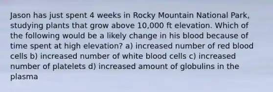 Jason has just spent 4 weeks in Rocky Mountain National Park, studying plants that grow above 10,000 ft elevation. Which of the following would be a likely change in his blood because of time spent at high elevation? a) increased number of red blood cells b) increased number of white blood cells c) increased number of platelets d) increased amount of globulins in the plasma