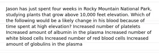 Jason has just spent four weeks in Rocky Mountain National Park, studying plants that grow above 10,000 feet elevation. Which of the following would be a likely change in his blood because of time spent at high elevation? Increased number of platelets Increased amount of albumin in the plasma Increased number of white blood cells Increased number of red blood cells Increased amount of globulins in the plasma