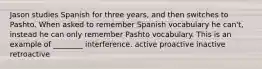 Jason studies Spanish for three years, and then switches to Pashto. When asked to remember Spanish vocabulary he can't, instead he can only remember Pashto vocabulary. This is an example of ________ interference. active proactive inactive retroactive