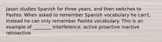 Jason studies Spanish for three years, and then switches to Pashto. When asked to remember Spanish vocabulary he can't, instead he can only remember Pashto vocabulary. This is an example of ________ interference. active proactive inactive retroactive