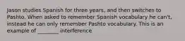 Jason studies Spanish for three years, and then switches to Pashto. When asked to remember Spanish vocabulary he can't, instead he can only remember Pashto vocabulary. This is an example of ________ interference