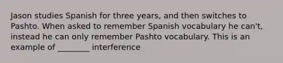 Jason studies Spanish for three years, and then switches to Pashto. When asked to remember Spanish vocabulary he can't, instead he can only remember Pashto vocabulary. This is an example of ________ interference