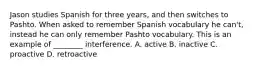 Jason studies Spanish for three years, and then switches to Pashto. When asked to remember Spanish vocabulary he can't, instead he can only remember Pashto vocabulary. This is an example of ________ interference. A. active B. inactive C. proactive D. retroactive