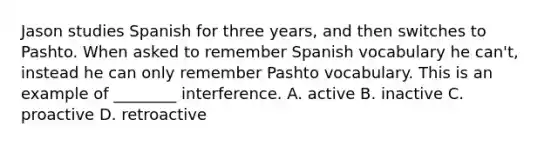 Jason studies Spanish for three years, and then switches to Pashto. When asked to remember Spanish vocabulary he can't, instead he can only remember Pashto vocabulary. This is an example of ________ interference. A. active B. inactive C. proactive D. retroactive