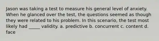 Jason was taking a test to measure his general level of anxiety. When he glanced over the test, the questions seemed as though they were related to his problem. In this scenario, the test most likely had _____ validity. a. predictive b. concurrent c. content d. face