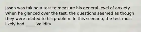 Jason was taking a test to measure his general level of anxiety. When he glanced over the test, the questions seemed as though they were related to his problem. In this scenario, the test most likely had _____ validity.