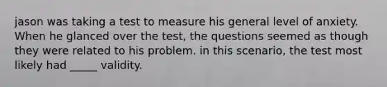 jason was taking a test to measure his general level of anxiety. When he glanced over the test, the questions seemed as though they were related to his problem. in this scenario, the test most likely had _____ validity.