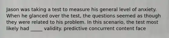 Jason was taking a test to measure his general level of anxiety. When he glanced over the test, the questions seemed as though they were related to his problem. In this scenario, the test most likely had _____ validity. predictive concurrent content face