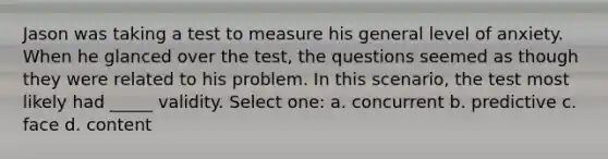 Jason was taking a test to measure his general level of anxiety. When he glanced over the test, the questions seemed as though they were related to his problem. In this scenario, the test most likely had _____ validity. Select one: a. concurrent b. predictive c. face d. content