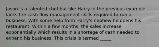 Jason is a talented chef but like Harry in the previous example lacks the cash flow management skills required to run a business. With some help from Harry's nephew he opens his restaurant. Within a few months, the sales increase exponentially which results in a shortage of cash needed to expand his business. This crisis is termed _____.