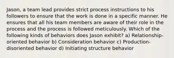 Jason, a team lead provides strict process instructions to his followers to ensure that the work is done in a specific manner. He ensures that all his team members are aware of their role in the process and the process is followed meticulously. Which of the following kinds of behaviors does Jason exhibit? a) Relationship-oriented behavior b) Consideration behavior c) Production-disoriented behavior d) Initiating structure behavior