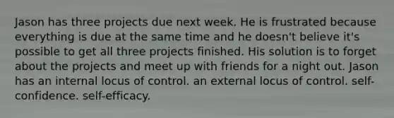 Jason has three projects due next week. He is frustrated because everything is due at the same time and he doesn't believe it's possible to get all three projects finished. His solution is to forget about the projects and meet up with friends for a night out. Jason has an internal locus of control. an external locus of control. self-confidence. self-efficacy.