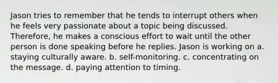 Jason tries to remember that he tends to interrupt others when he feels very passionate about a topic being discussed. Therefore, he makes a conscious effort to wait until the other person is done speaking before he replies. Jason is working on a. staying culturally aware. b. self-monitoring. c. concentrating on the message. d. paying attention to timing.