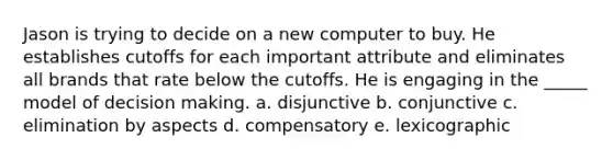 Jason is trying to decide on a new computer to buy. He establishes cutoffs for each important attribute and eliminates all brands that rate below the cutoffs. He is engaging in the _____ model of <a href='https://www.questionai.com/knowledge/kuI1pP196d-decision-making' class='anchor-knowledge'>decision making</a>. a. disjunctive b. conjunctive c. elimination by aspects d. compensatory e. lexicographic