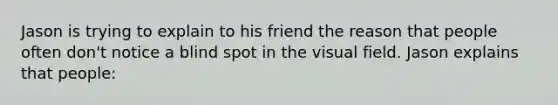 Jason is trying to explain to his friend the reason that people often don't notice a blind spot in the visual field. Jason explains that people: