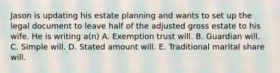 Jason is updating his estate planning and wants to set up the legal document to leave half of the adjusted gross estate to his wife. He is writing a(n) A. Exemption trust will. B. Guardian will. C. Simple will. D. Stated amount will. E. Traditional marital share will.