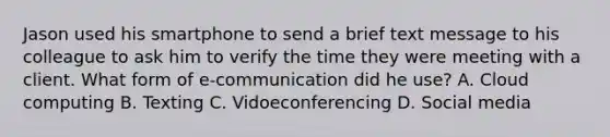 Jason used his smartphone to send a brief text message to his colleague to ask him to verify the time they were meeting with a client. What form of e-communication did he use? A. Cloud computing B. Texting C. Vidoeconferencing D. Social media